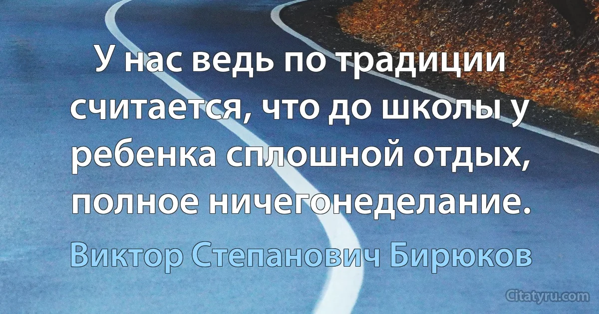 У нас ведь по традиции считается, что до школы у ребенка сплошной отдых, полное ничегонеделание. (Виктор Степанович Бирюков)