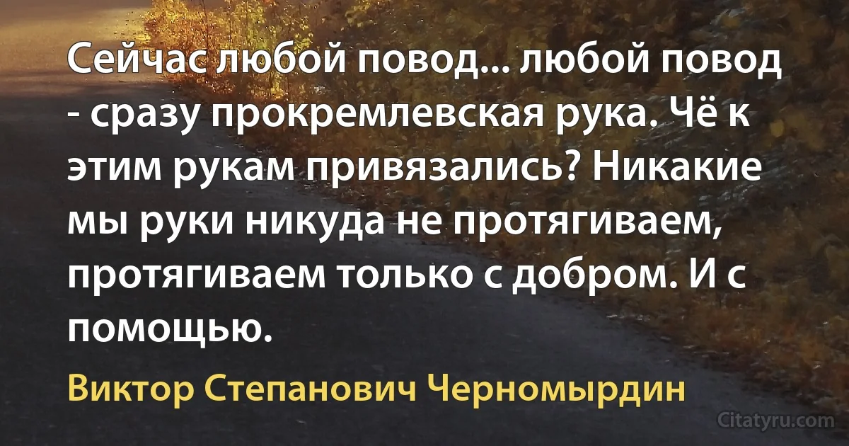 Сейчас любой повод... любой повод - сразу прокремлевская рука. Чё к этим рукам привязались? Никакие мы руки никуда не протягиваем, протягиваем только с добром. И с помощью. (Виктор Степанович Черномырдин)