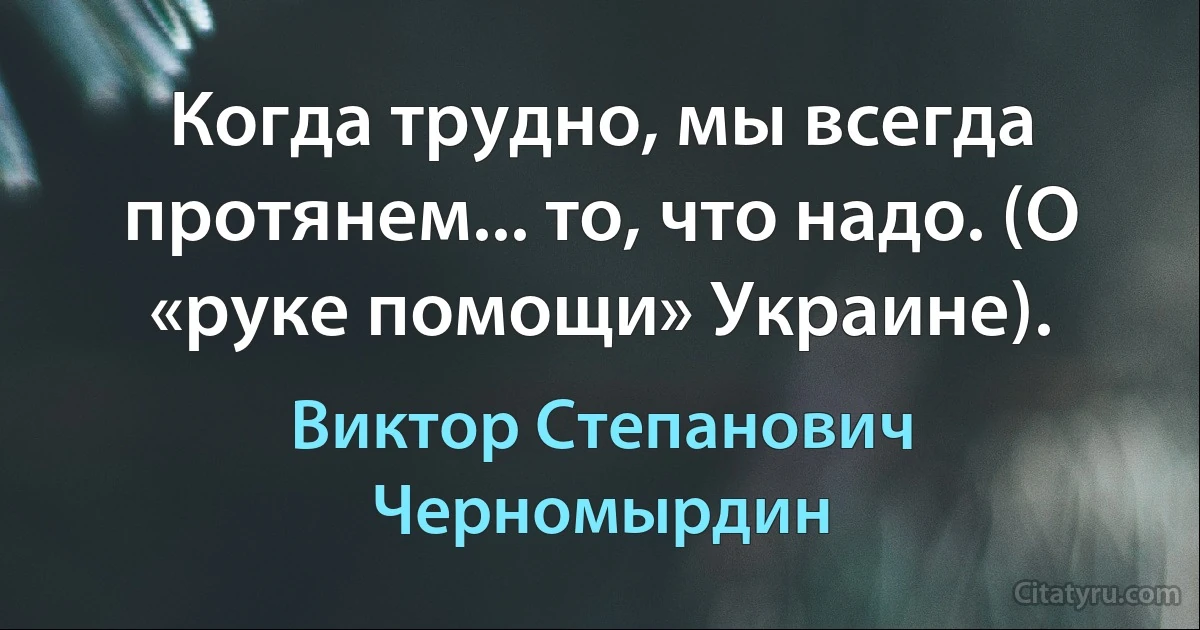 Когда трудно, мы всегда протянем... то, что надо. (О «руке помощи» Украине). (Виктор Степанович Черномырдин)