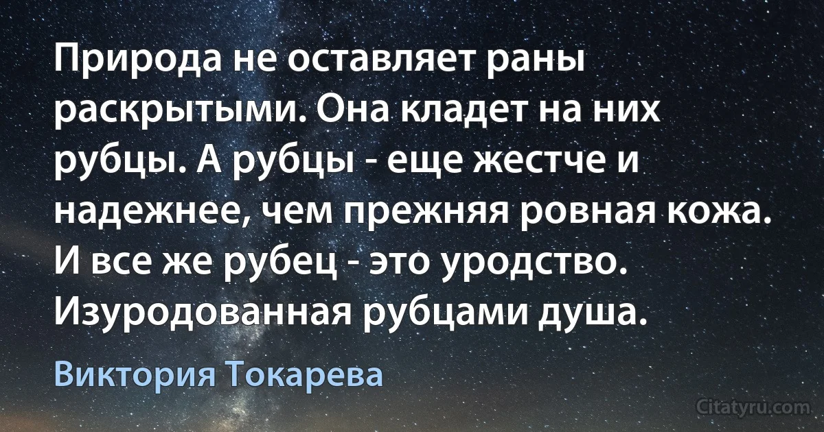 Природа не оставляет раны раскрытыми. Она кладет на них рубцы. А рубцы - еще жестче и надежнее, чем прежняя ровная кожа. И все же рубец - это уродство. Изуродованная рубцами душа. (Виктория Токарева)