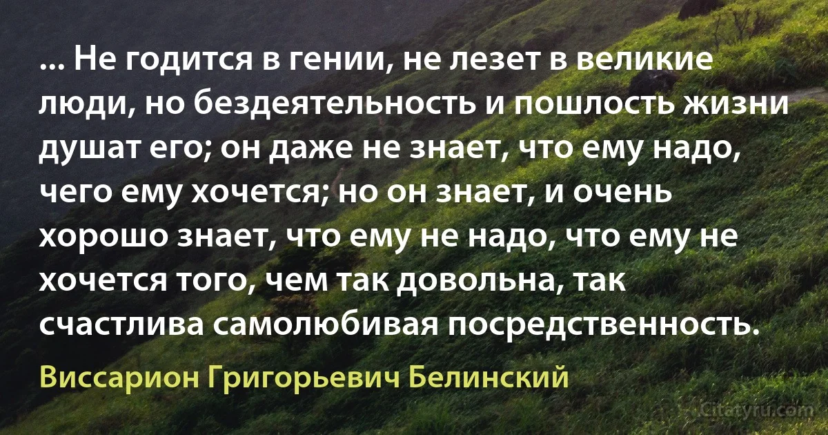 ... Не годится в гении, не лезет в великие люди, но бездеятельность и пошлость жизни душат его; он даже не знает, что ему надо, чего ему хочется; но он знает, и очень хорошо знает, что ему не надо, что ему не хочется того, чем так довольна, так счастлива самолюбивая посредственность. (Виссарион Григорьевич Белинский)