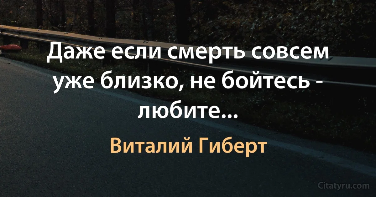 Даже если смерть совсем уже близко, не бойтесь - любите... (Виталий Гиберт)