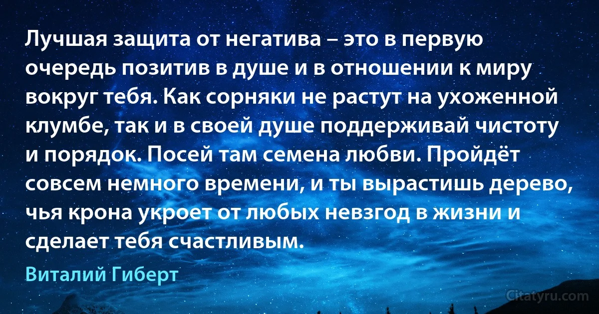 Лучшая защита от негатива – это в первую очередь позитив в душе и в отношении к миру вокруг тебя. Как сорняки не растут на ухоженной клумбе, так и в своей душе поддерживай чистоту и порядок. Посей там семена любви. Пройдёт совсем немного времени, и ты вырастишь дерево, чья крона укроет от любых невзгод в жизни и сделает тебя счастливым. (Виталий Гиберт)