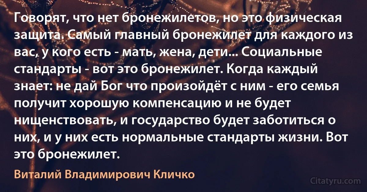 Говорят, что нет бронежилетов, но это физическая защита. Самый главный бронежилет для каждого из вас, у кого есть - мать, жена, дети... Социальные стандарты - вот это бронежилет. Когда каждый знает: не дай Бог что произойдёт с ним - его семья получит хорошую компенсацию и не будет нищенствовать, и государство будет заботиться о них, и у них есть нормальные стандарты жизни. Вот это бронежилет. (Виталий Владимирович Кличко)