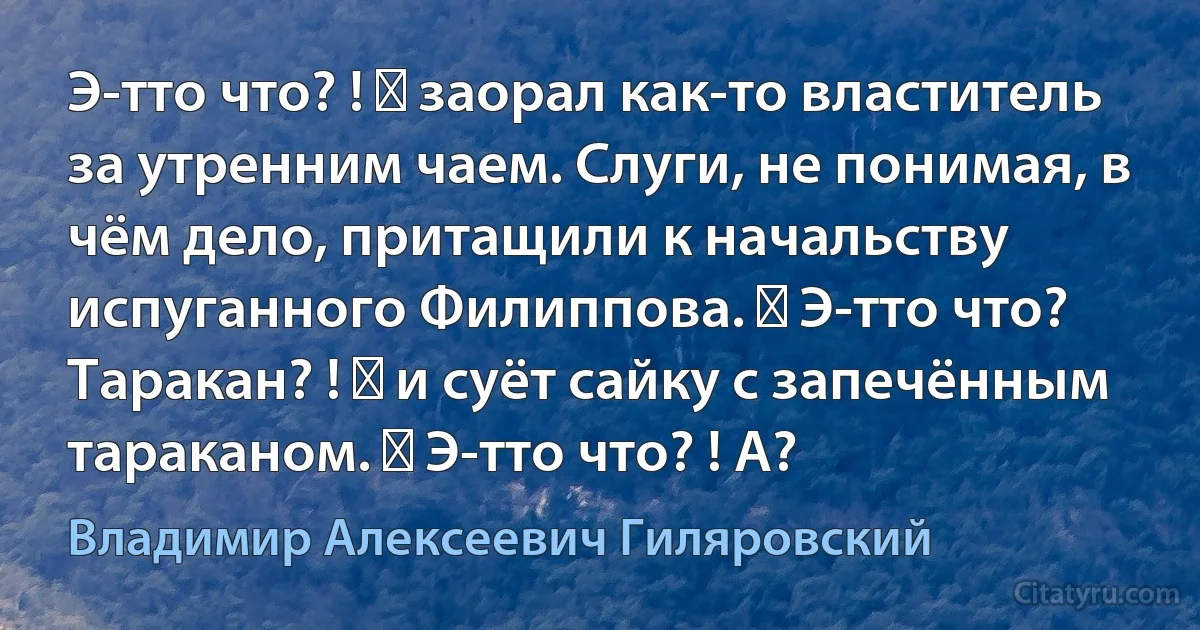 Э-тто что? ! ― заорал как-то властитель за утренним чаем. Слуги, не понимая, в чём дело, притащили к начальству испуганного Филиппова. ― Э-тто что? Таракан? ! ― и суёт сайку с запечённым тараканом. ― Э-тто что? ! А? (Владимир Алексеевич Гиляровский)