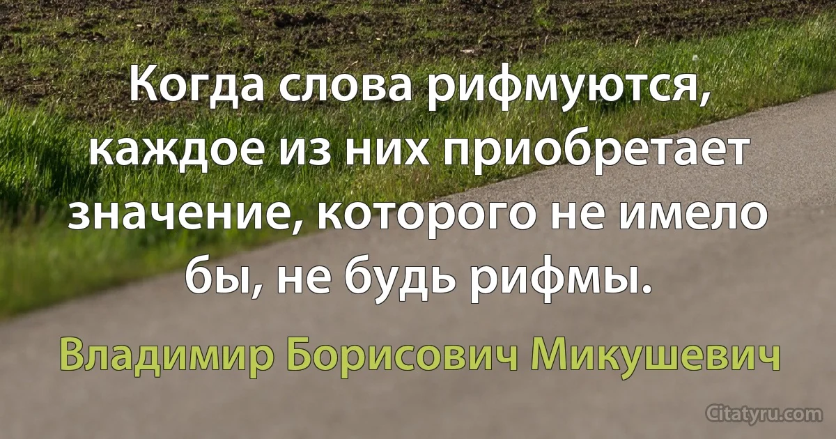 Когда слова рифмуются, каждое из них приобретает значение, которого не имело бы, не будь рифмы. (Владимир Борисович Микушевич)