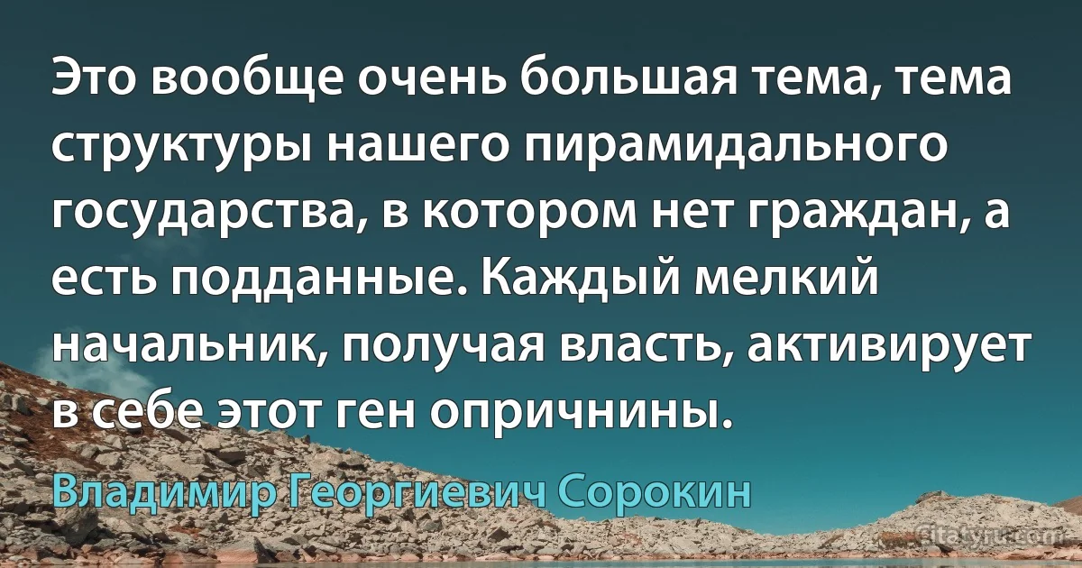 Это вообще очень большая тема, тема структуры нашего пирамидального государства, в котором нет граждан, а есть подданные. Каждый мелкий начальник, получая власть, активирует в себе этот ген опричнины. (Владимир Георгиевич Сорокин)