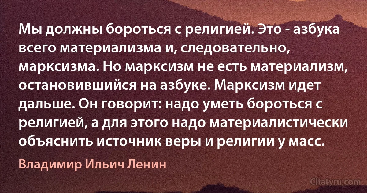 Мы должны бороться с религией. Это - азбука всего материализма и, следовательно, марксизма. Но марксизм не есть материализм, остановившийся на азбуке. Марксизм идет дальше. Он говорит: надо уметь бороться с религией, а для этого надо материалистически объяснить источник веры и религии у масс. (Владимир Ильич Ленин)