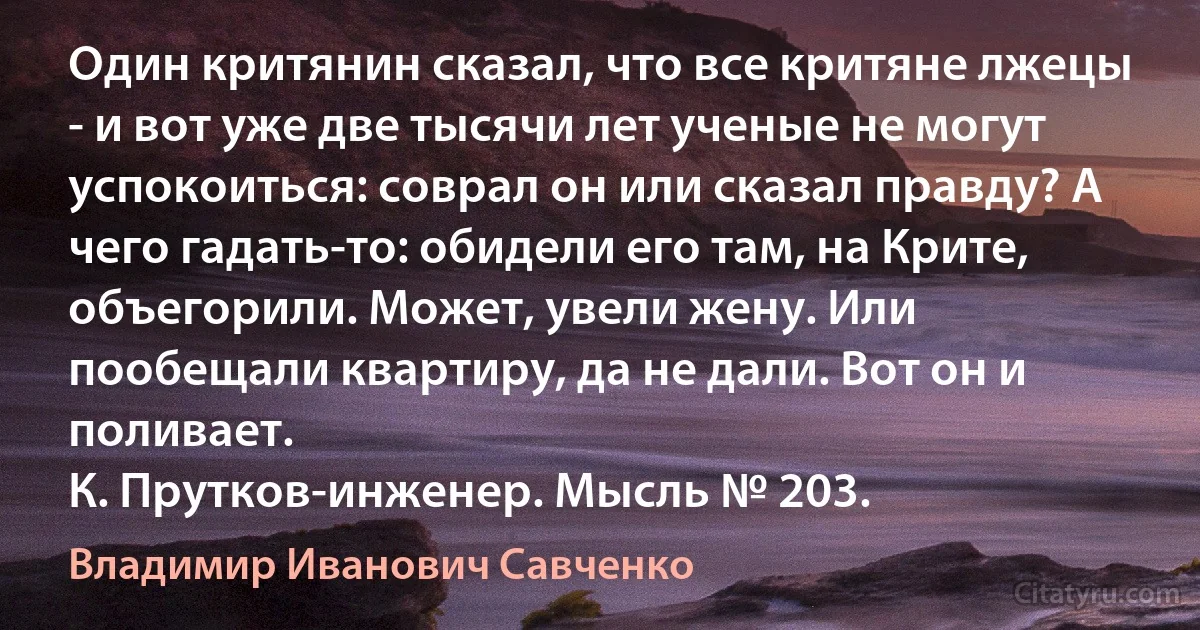 Один критянин сказал, что все критяне лжецы - и вот уже две тысячи лет ученые не могут успокоиться: соврал он или сказал правду? А чего гадать-то: обидели его там, на Крите, объегорили. Может, увели жену. Или пообещали квартиру, да не дали. Вот он и поливает.
К. Прутков-инженер. Мысль № 203. (Владимир Иванович Савченко)