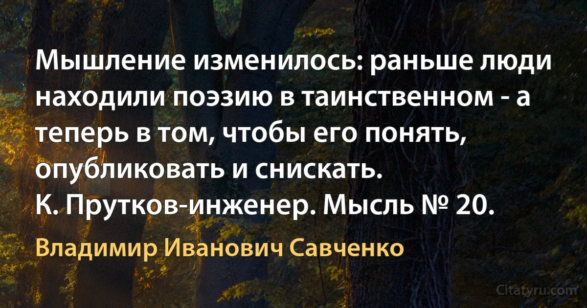 Мышление изменилось: раньше люди находили поэзию в таинственном - а теперь в том, чтобы его понять, опубликовать и снискать.
К. Прутков-инженер. Мысль № 20. (Владимир Иванович Савченко)