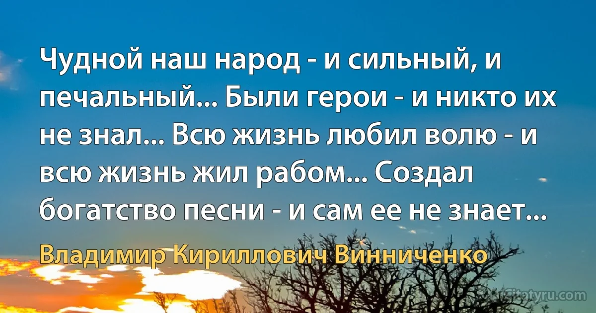 Чудной наш народ - и сильный, и печальный... Были герои - и никто их не знал... Всю жизнь любил волю - и всю жизнь жил рабом... Создал богатство песни - и сам ее не знает... (Владимир Кириллович Винниченко)