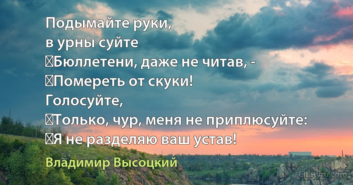 Подымайте руки,
в урны суйте
	Бюллетени, даже не читав, -
	Помереть от скуки!
Голосуйте,
	Только, чур, меня не приплюсуйте:
	Я не разделяю ваш устав! (Владимир Высоцкий)