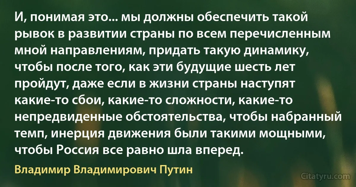 И, понимая это... мы должны обеспечить такой рывок в развитии страны по всем перечисленным мной направлениям, придать такую динамику, чтобы после того, как эти будущие шесть лет пройдут, даже если в жизни страны наступят какие-то сбои, какие-то сложности, какие-то непредвиденные обстоятельства, чтобы набранный темп, инерция движения были такими мощными, чтобы Россия все равно шла вперед. (Владимир Владимирович Путин)