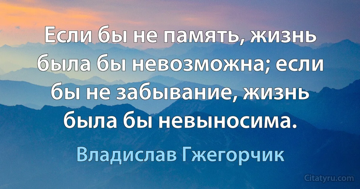 Если бы не память, жизнь была бы невозможна; если бы не забывание, жизнь была бы невыносима. (Владислав Гжегорчик)