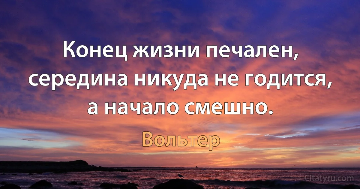 Конец жизни печален, середина никуда не годится, а начало смешно. (Вольтер)