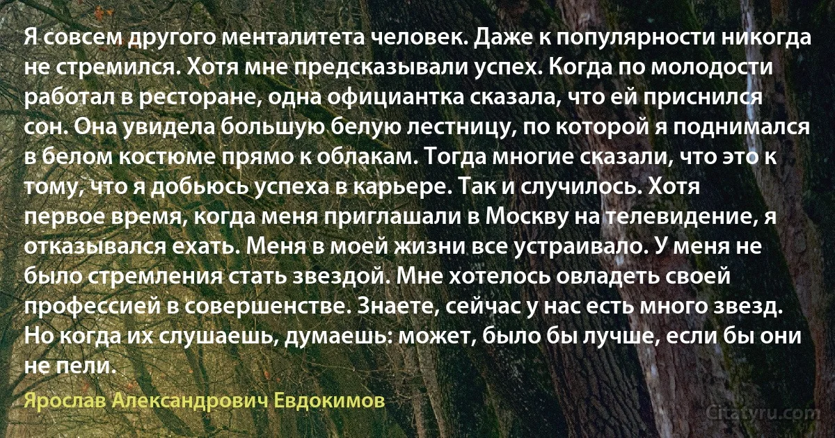 Я совсем другого менталитета человек. Даже к популярности никогда не стремился. Хотя мне предсказывали успех. Когда по молодости работал в ресторане, одна официантка сказала, что ей приснился сон. Она увидела большую белую лестницу, по которой я поднимался в белом костюме прямо к облакам. Тогда многие сказали, что это к тому, что я добьюсь успеха в карьере. Так и случилось. Хотя первое время, когда меня приглашали в Москву на телевидение, я отказывался ехать. Меня в моей жизни все устраивало. У меня не было стремления стать звездой. Мне хотелось овладеть своей профессией в совершенстве. Знаете, сейчас у нас есть много звезд. Но когда их слушаешь, думаешь: может, было бы лучше, если бы они не пели. (Ярослав Александрович Евдокимов)