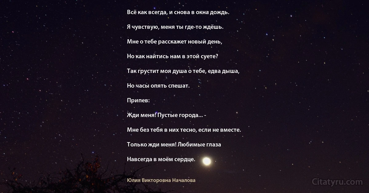 Всё как всегда, и снова в окна дождь.

Я чувствую, меня ты где-то ждёшь.

Мне о тебе расскажет новый день,

Но как найтись нам в этой суете?

Так грустит моя душа о тебе, едва дыша,

Но часы опять спешат.

Припев:

Жди меня! Пустые города... -

Мне без тебя в них тесно, если не вместе.

Только жди меня! Любимые глаза

Навсегда в моём сердце. (Юлия Викторовна Началова)