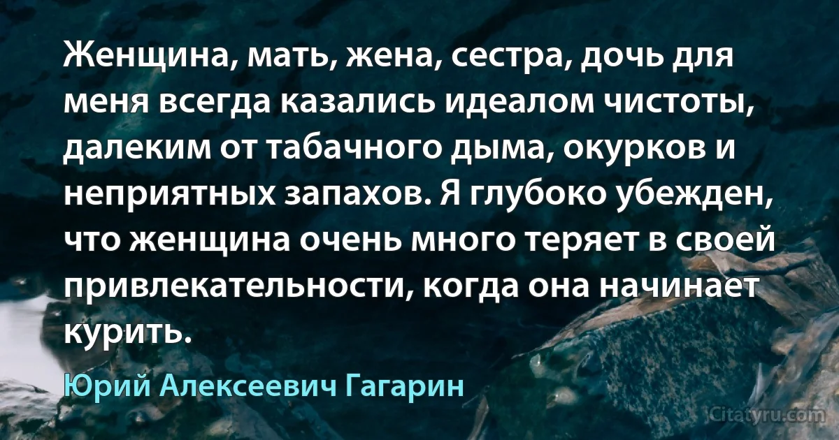 Женщина, мать, жена, сестра, дочь для меня всегда казались идеалом чистоты, далеким от табачного дыма, окурков и неприятных запахов. Я глубоко убежден, что женщина очень много теряет в своей привлекательности, когда она начинает курить. (Юрий Алексеевич Гагарин)