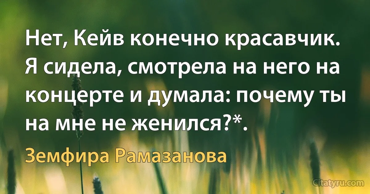 Нет, Кейв конечно красавчик. Я сидела, смотрела на него на концерте и думала: почему ты на мне не женился?*. (Земфира Рамазанова)