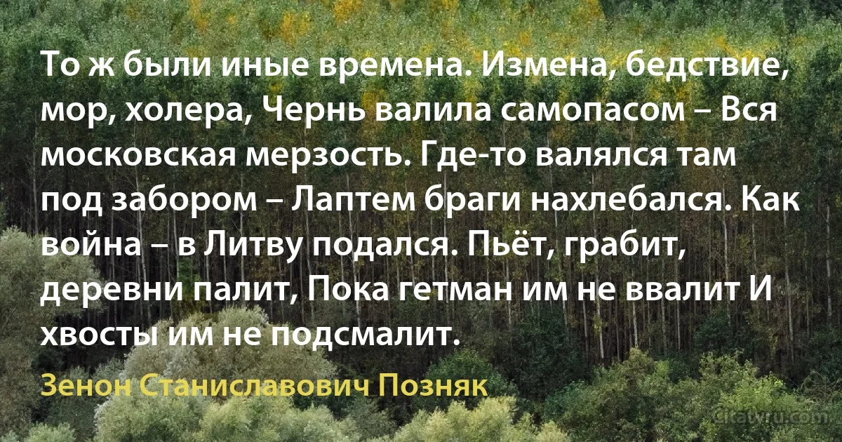 То ж были иные времена. Измена, бедствие, мор, холера, Чернь валила самопасом – Вся московская мерзость. Где-то валялся там под забором – Лаптем браги нахлебался. Как война – в Литву подался. Пьёт, грабит, деревни палит, Пока гетман им не ввалит И хвосты им не подсмалит. (Зенон Станиславович Позняк)