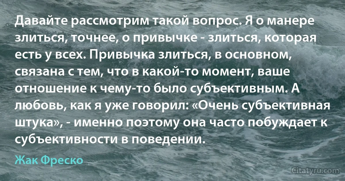 Давайте рассмотрим такой вопрос. Я о манере злиться, точнее, о привычке - злиться, которая есть у всех. Привычка злиться, в основном, связана с тем, что в какой-то момент, ваше отношение к чему-то было субъективным. А любовь, как я уже говорил: «Очень субъективная штука», - именно поэтому она часто побуждает к субъективности в поведении. (Жак Фреско)