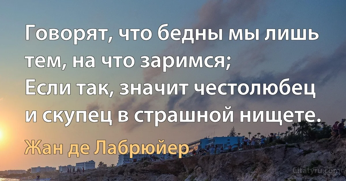 Говорят, что бедны мы лишь тем, на что заримся; 
Если так, значит честолюбец и скупец в страшной нищете. (Жан де Лабрюйер)