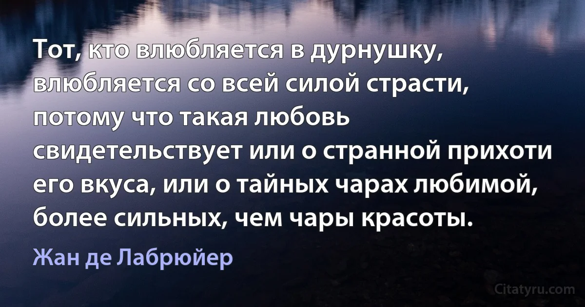 Тот, кто влюбляется в дурнушку, влюбляется со всей силой страсти, потому что такая любовь свидетельствует или о странной прихоти его вкуса, или о тайных чарах любимой, более сильных, чем чары красоты. (Жан де Лабрюйер)