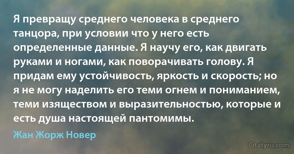 Я превращу среднего человека в среднего танцора, при условии что у него есть определенные данные. Я научу его, как двигать руками и ногами, как поворачивать голову. Я придам ему устойчивость, яркость и скорость; но я не могу наделить его теми огнем и пониманием, теми изяществом и выразительностью, которые и есть душа настоящей пантомимы. (Жан Жорж Новер)