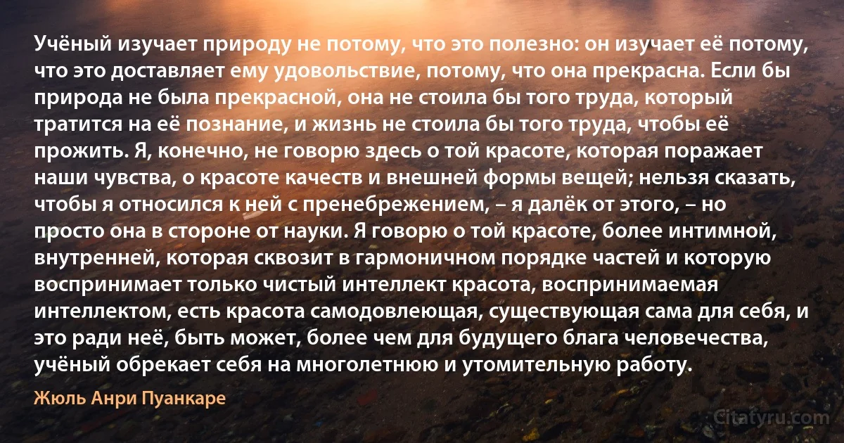 Учёный изучает природу не потому, что это полезно: он изучает её потому, что это доставляет ему удовольствие, потому, что она прекрасна. Если бы природа не была прекрасной, она не стоила бы того труда, который тратится на её познание, и жизнь не стоила бы того труда, чтобы её прожить. Я, конечно, не говорю здесь о той красоте, которая поражает наши чувства, о красоте качеств и внешней формы вещей; нельзя сказать, чтобы я относился к ней с пренебрежением, – я далёк от этого, – но просто она в стороне от науки. Я говорю о той красоте, более интимной, внутренней, которая сквозит в гармоничном порядке частей и которую воспринимает только чистый интеллект красота, воспринимаемая интеллектом, есть красота самодовлеющая, существующая сама для себя, и это ради неё, быть может, более чем для будущего блага человечества, учёный обрекает себя на многолетнюю и утомительную работу. (Жюль Анри Пуанкаре)