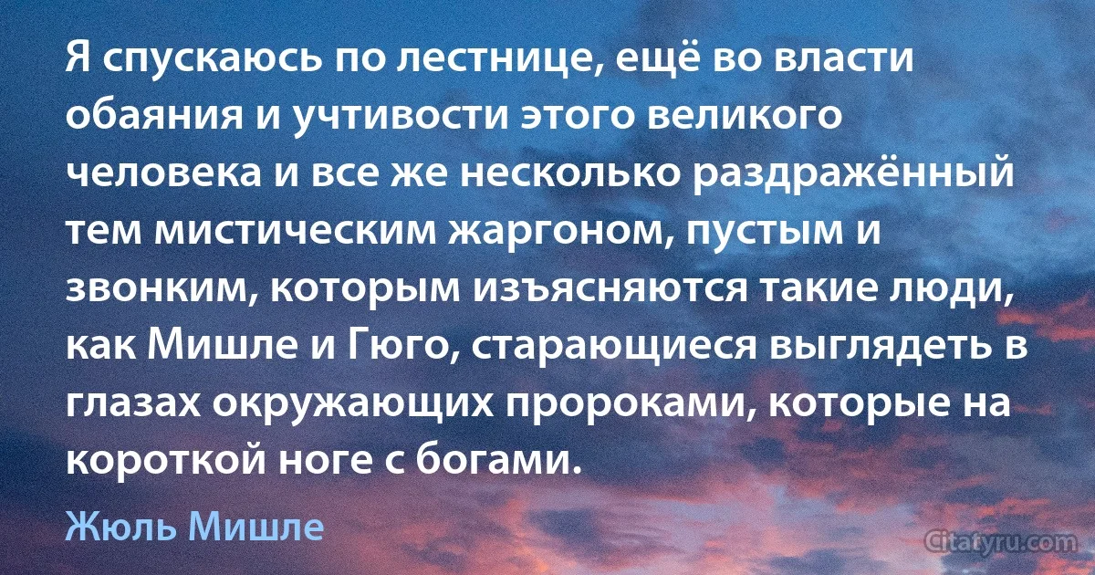 Я спускаюсь по лестнице, ещё во власти обаяния и учтивости этого великого человека и все же несколько раздражённый тем мистическим жаргоном, пустым и звонким, которым изъясняются такие люди, как Мишле и Гюго, старающиеся выглядеть в глазах окружающих пророками, которые на короткой ноге с богами. (Жюль Мишле)