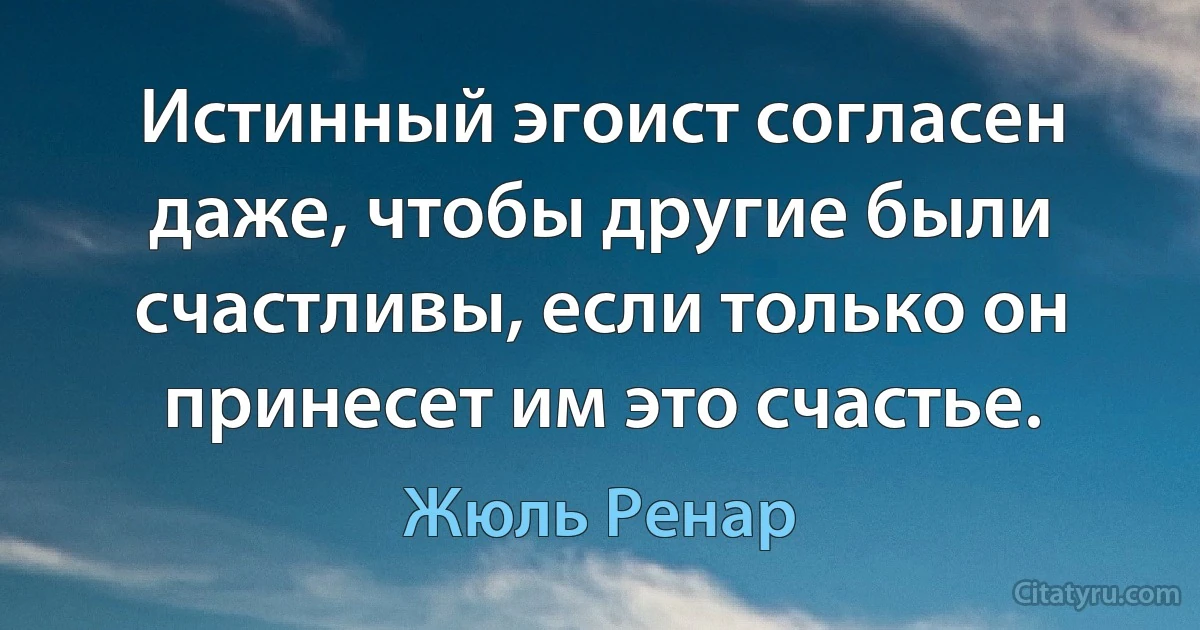 Истинный эгоист согласен даже, чтобы другие были счастливы, если только он принесет им это счастье. (Жюль Ренар)