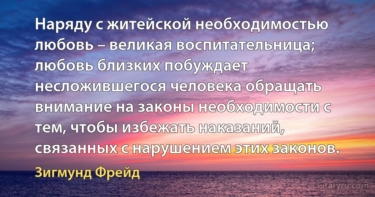 Наряду с житейской необходимостью любовь – великая воспитательница; любовь близких побуждает несложившегося человека обращать внимание на законы необходимости с тем, чтобы избежать наказаний, связанных с нарушением этих законов. (Зигмунд Фрейд)