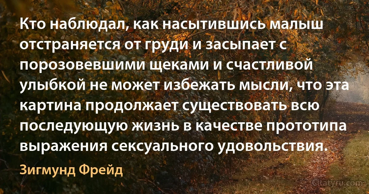 Кто наблюдал, как насытившись малыш отстраняется от груди и засыпает с порозовевшими щеками и счастливой улыбкой не может избежать мысли, что эта картина продолжает существовать всю последующую жизнь в качестве прототипа выражения сексуального удовольствия. (Зигмунд Фрейд)