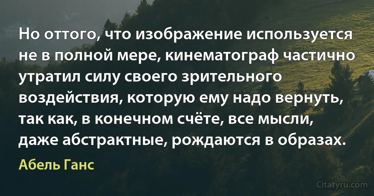 Но оттого, что изображение используется не в полной мере, кинематограф частично утратил силу своего зрительного воздействия, которую ему надо вернуть, так как, в конечном счёте, все мысли, даже абстрактные, рождаются в образах. (Абель Ганс)