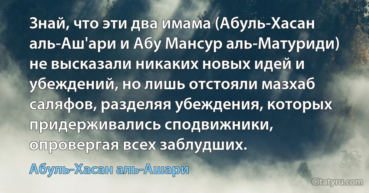 Знай, что эти два имама (Абуль-Хасан аль-Аш'ари и Абу Мансур аль-Матуриди) не высказали никаких новых идей и убеждений, но лишь отстояли мазхаб саляфов, разделяя убеждения, которых придерживались сподвижники, опровергая всех заблудших. (Абуль-Хасан аль-Ашари)