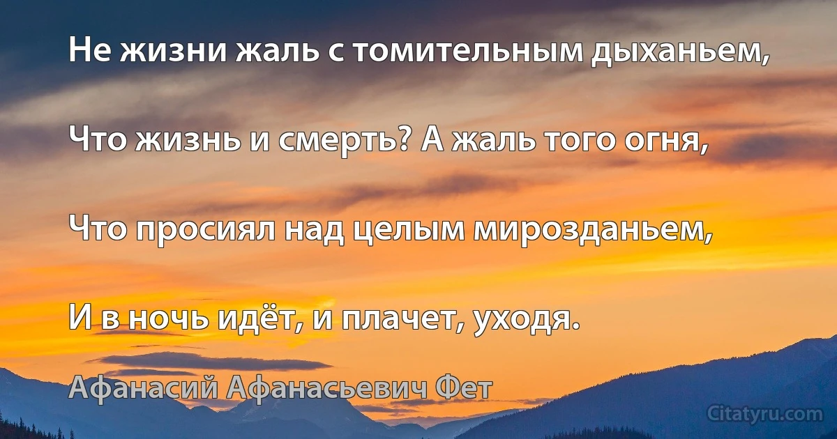 Не жизни жаль с томительным дыханьем,

Что жизнь и смерть? А жаль того огня,

Что просиял над целым мирозданьем,

И в ночь идёт, и плачет, уходя. (Афанасий Афанасьевич Фет)