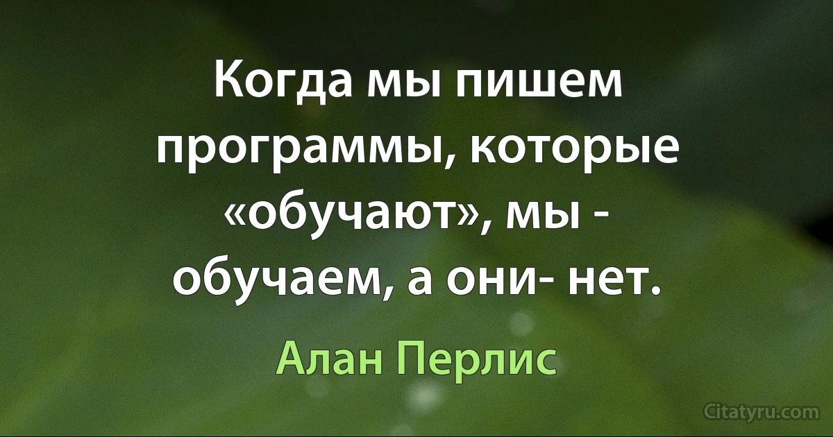 Когда мы пишем программы, которые «обучают», мы - обучаем, а они- нет. (Алан Перлис)