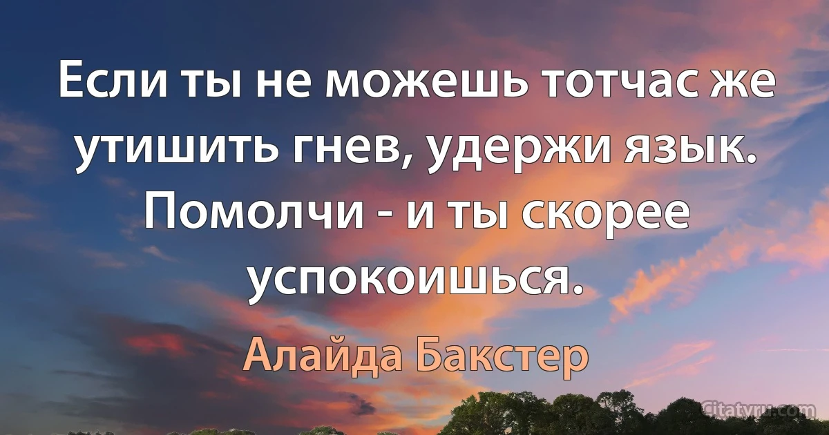 Если ты не можешь тотчас же утишить гнев, удержи язык. Помолчи - и ты скорее успокоишься. (Алайда Бакстер)