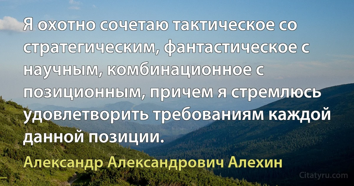 Я охотно сочетаю тактическое со стратегическим, фантастическое с научным, комбинационное с позиционным, причем я стремлюсь удовлетворить требованиям каждой данной позиции. (Александр Александрович Алехин)