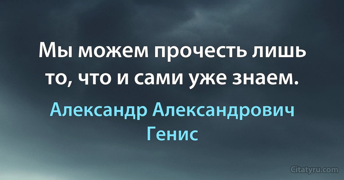 Мы можем прочесть лишь то, что и сами уже знаем. (Александр Александрович Генис)