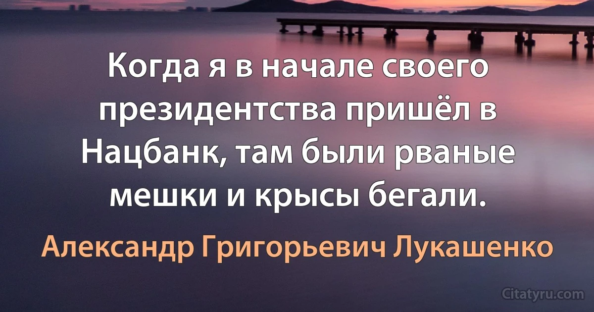 Когда я в начале своего президентства пришёл в Нацбанк, там были рваные мешки и крысы бегали. (Александр Григорьевич Лукашенко)