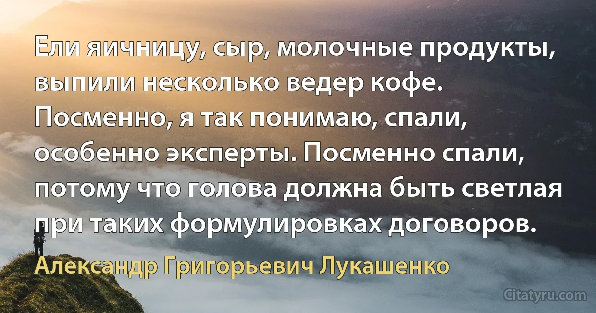 Ели яичницу, сыр, молочные продукты, выпили несколько ведер кофе. Посменно, я так понимаю, спали, особенно эксперты. Посменно спали, потому что голова должна быть светлая при таких формулировках договоров. (Александр Григорьевич Лукашенко)