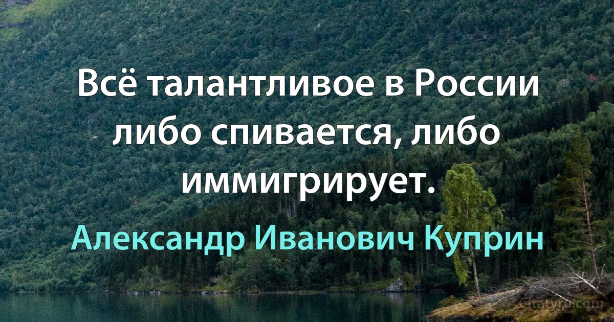 Всё талантливое в России либо спивается, либо иммигрирует. (Александр Иванович Куприн)