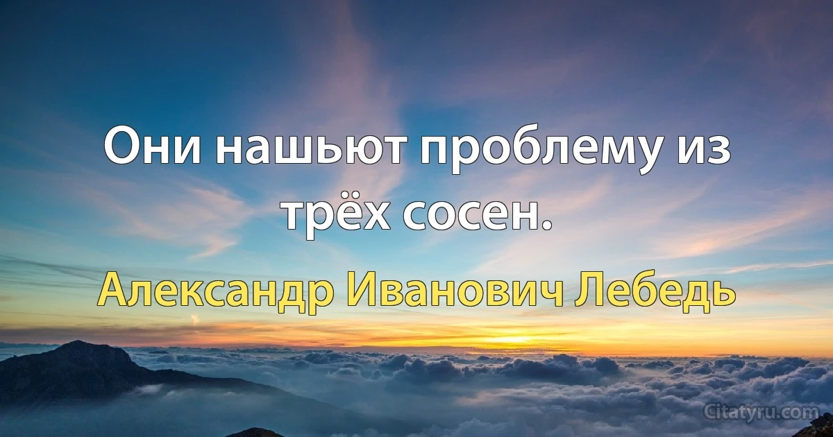 Они нашьют проблему из трёх сосен. (Александр Иванович Лебедь)