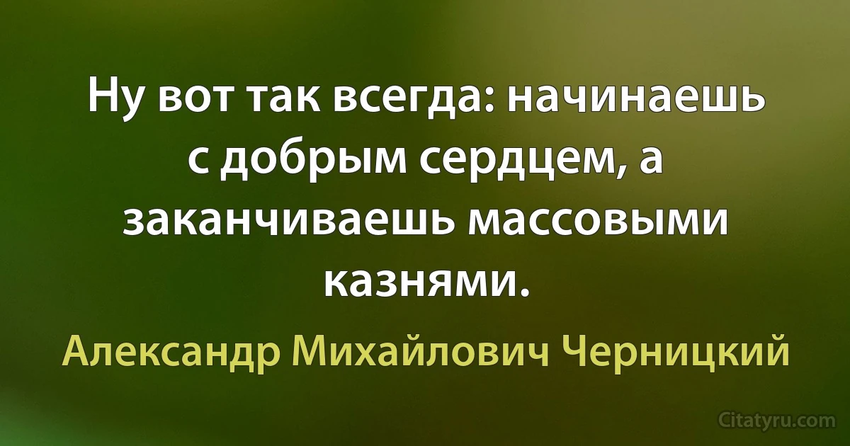 Ну вот так всегда: начинаешь с добрым сердцем, а заканчиваешь массовыми казнями. (Александр Михайлович Черницкий)