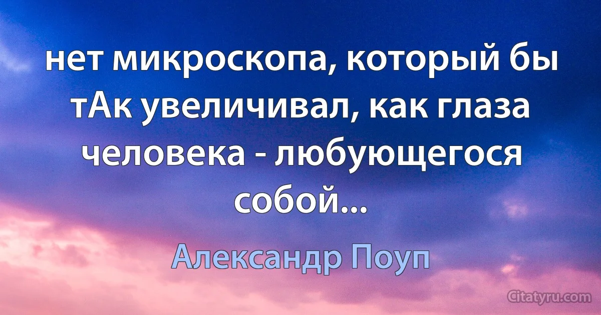 нет микроскопа, который бы тАк увеличивал, как глаза человека - любующегося собой... (Александр Поуп)