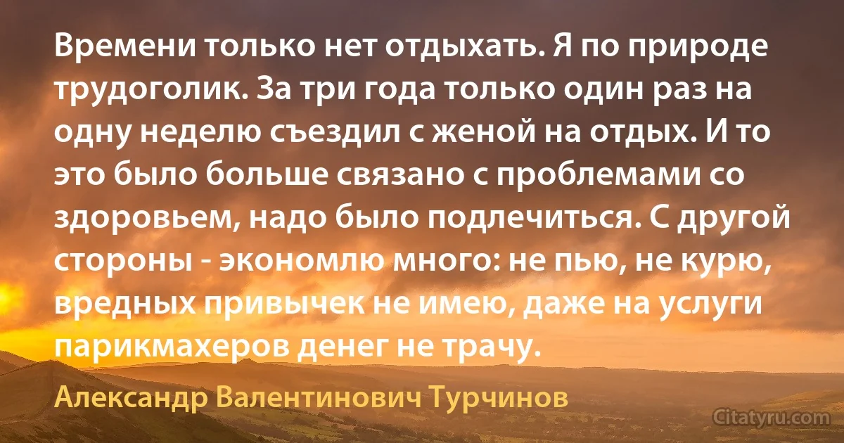 Времени только нет отдыхать. Я по природе трудоголик. За три года только один раз на одну неделю съездил с женой на отдых. И то это было больше связано с проблемами со здоровьем, надо было подлечиться. С другой стороны - экономлю много: не пью, не курю, вредных привычек не имею, даже на услуги парикмахеров денег не трачу. (Александр Валентинович Турчинов)