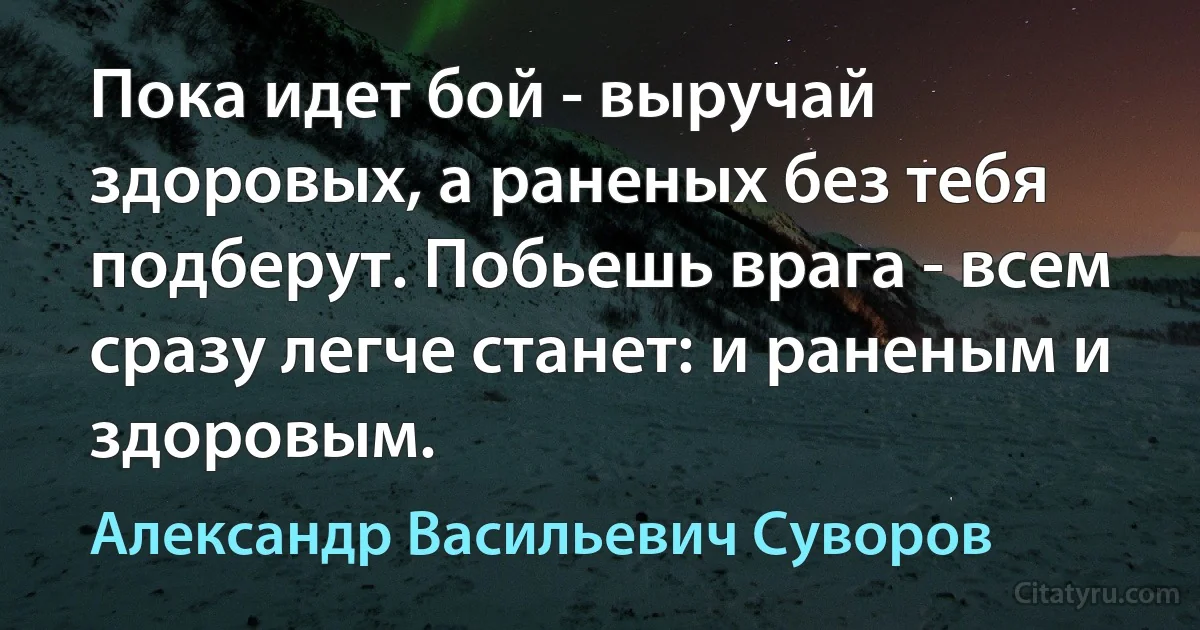 Пока идет бой - выручай здоровых, а раненых без тебя подберут. Побьешь врага - всем сразу легче станет: и раненым и здоровым. (Александр Васильевич Суворов)