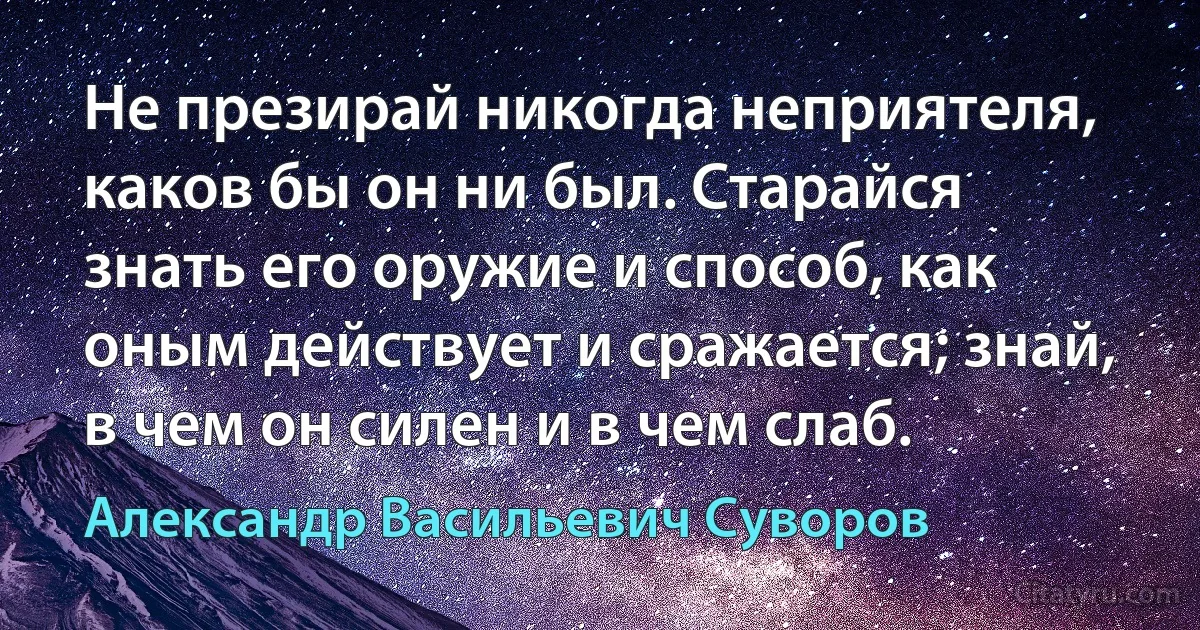 Не презирай никогда неприятеля, каков бы он ни был. Старайся знать его оружие и способ, как оным действует и сражается; знай, в чем он силен и в чем слаб. (Александр Васильевич Суворов)