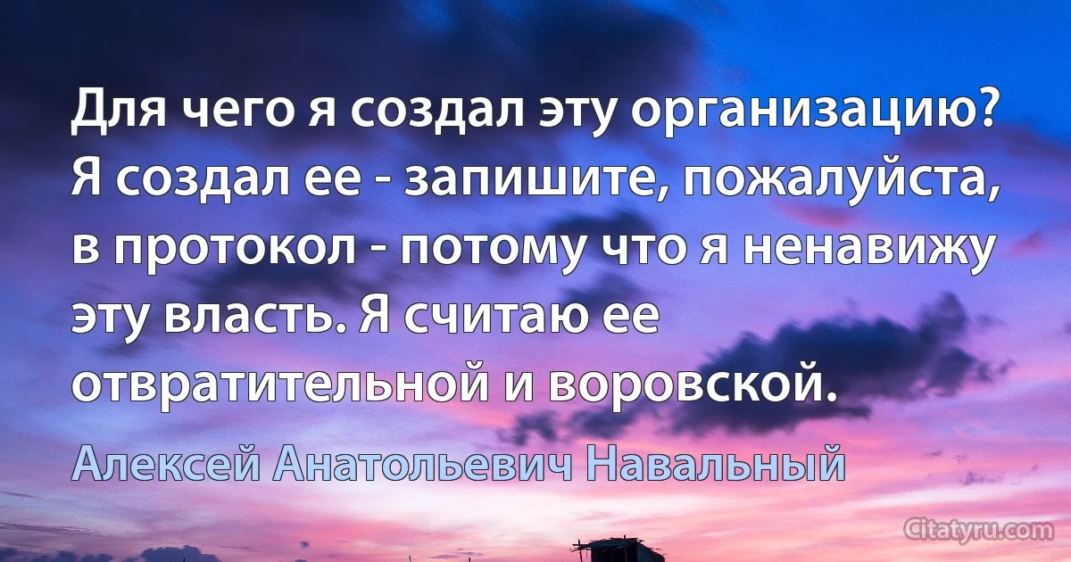 Для чего я создал эту организацию? Я создал ее - запишите, пожалуйста, в протокол - потому что я ненавижу эту власть. Я считаю ее отвратительной и воровской. (Алексей Анатольевич Навальный)